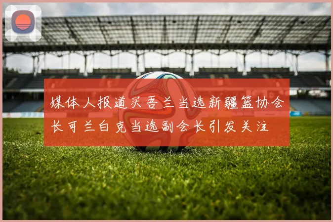 媒体人报道买吾兰当选新疆篮协会长可兰白克当选副会长引发关注