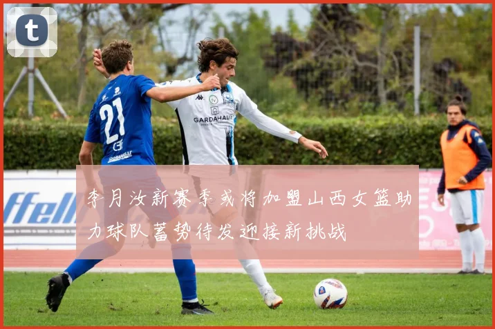 李月汝新赛季或将加盟山西女篮助力球队蓄势待发迎接新挑战