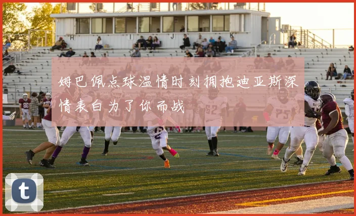 姆巴佩点球温情时刻拥抱迪亚斯深情表白为了你而战