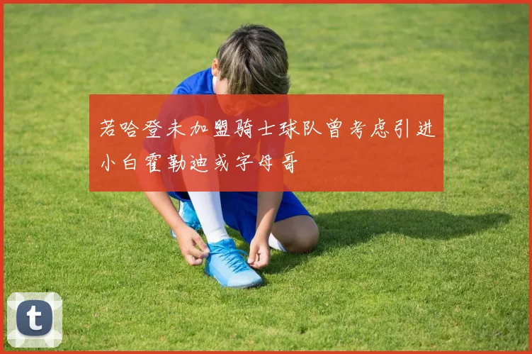 若哈登未加盟骑士球队曾考虑引进小白霍勒迪或字母哥