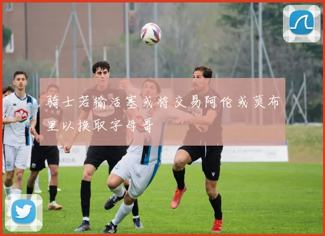 骑士若输活塞或将交易阿伦或莫布里以换取字母哥