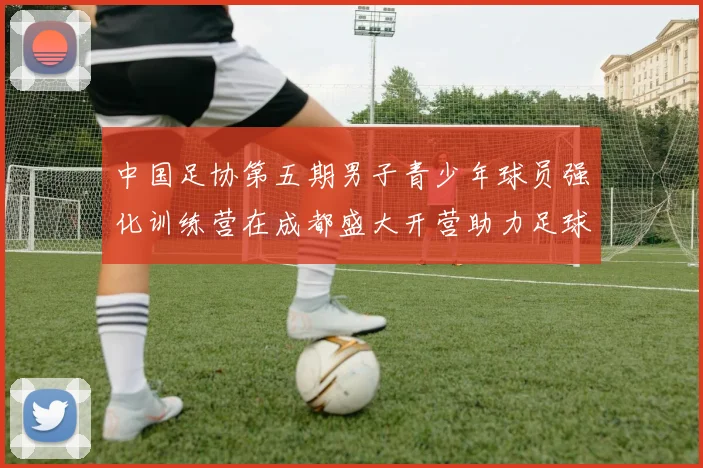 中国足协第五期男子青少年球员强化训练营在成都盛大开营助力足球未来发展