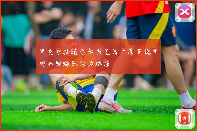里克尔梅暗示若当皇马主席罗德里将加盟球队助力辉煌