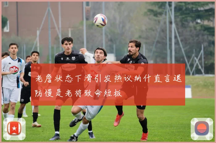 老詹状态下滑引发热议纳什直言退防慢是老将致命短板