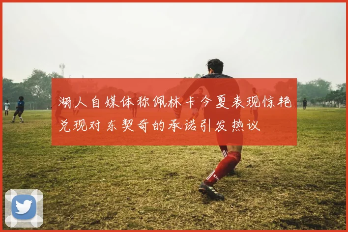 湖人自媒体称佩林卡今夏表现惊艳兑现对东契奇的承诺引发热议