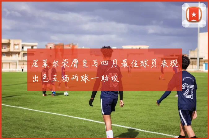 居莱尔荣膺皇马四月最佳球员表现出色五场两球一助攻