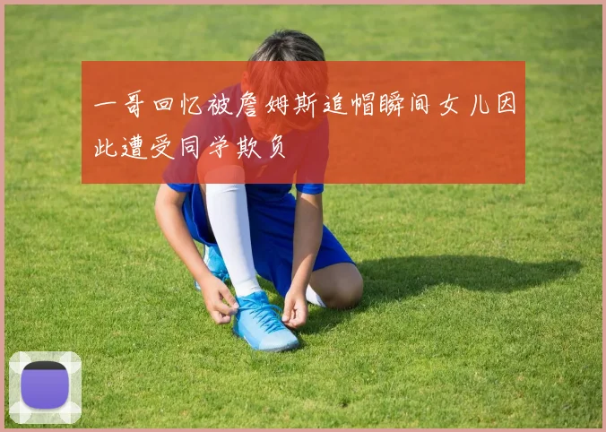 一哥回忆被詹姆斯追帽瞬间女儿因此遭受同学欺负