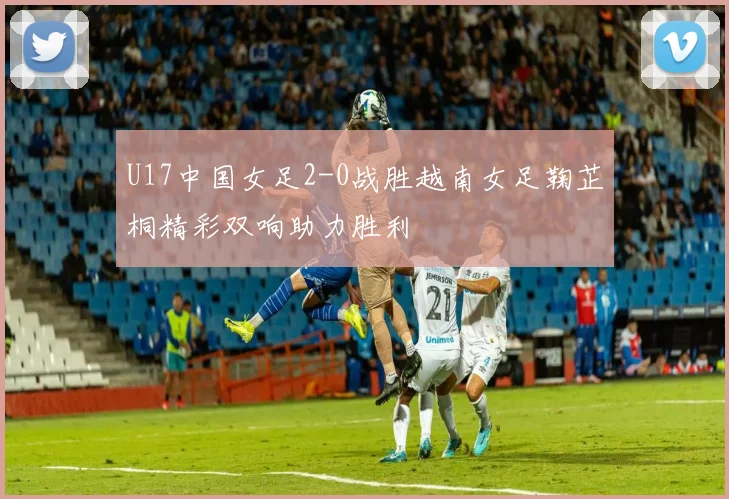U17中国女足2-0战胜越南女足鞠芷桐精彩双响助力胜利
