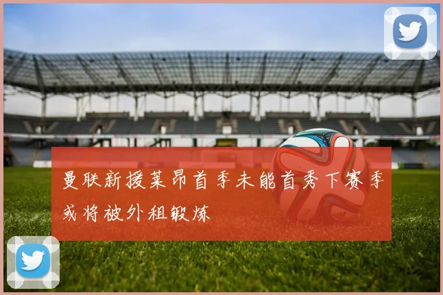 曼联新援莱昂首季未能首秀下赛季或将被外租锻炼