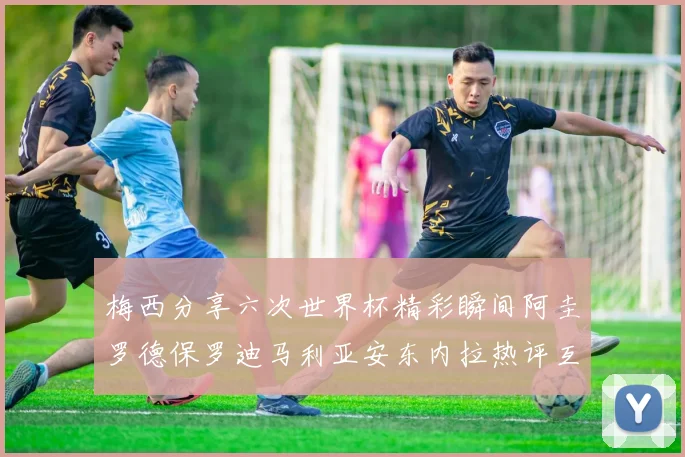 梅西分享六次世界杯精彩瞬间阿圭罗德保罗迪马利亚安东内拉热评互动
