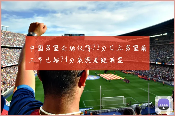 中国男篮全场仅得73分日本男篮前三节已超74分表现差距明显
