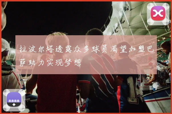 拉波尔塔透露众多球员渴望加盟巴萨助力实现梦想
