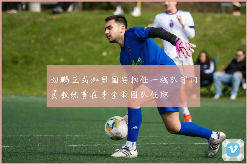 刘鹏正式加盟国安担任一线队守门员教练曾在李金羽团队任职