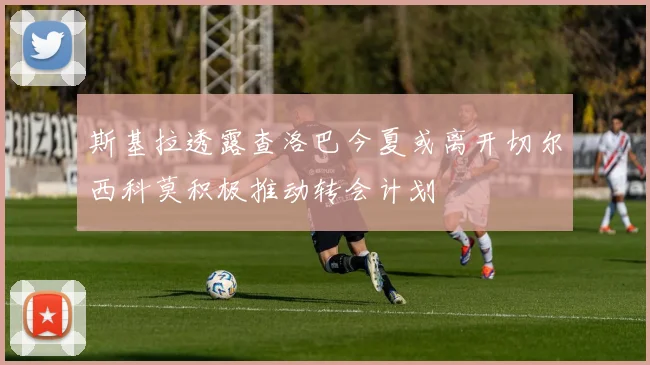 斯基拉透露查洛巴今夏或离开切尔西科莫积极推动转会计划