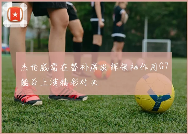 杰伦威需在替补席发挥领袖作用G7能否上演精彩对决