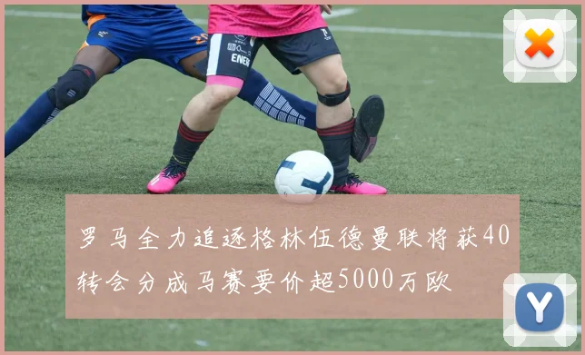 罗马全力追逐格林伍德曼联将获40转会分成马赛要价超5000万欧