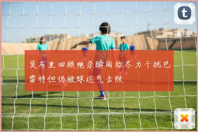 莫布里回顾绝杀瞬间称尽力干扰巴雷特但仍被球运气击败