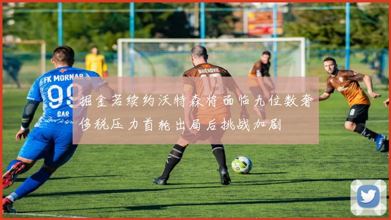 掘金若续约沃特森将面临九位数奢侈税压力首轮出局后挑战加剧