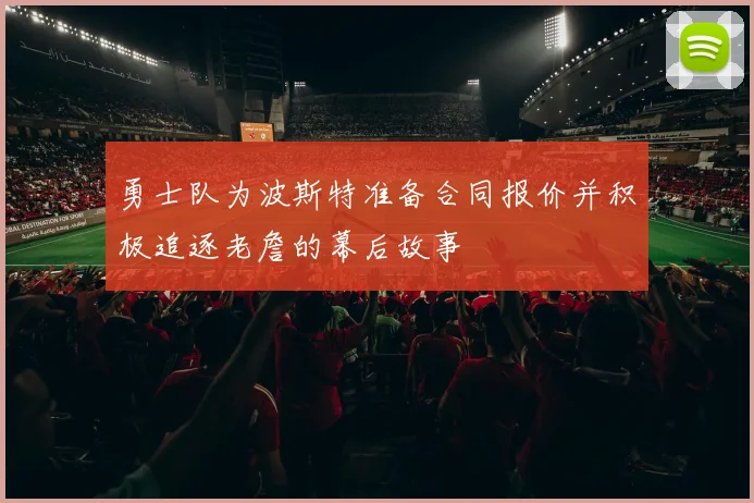 勇士队为波斯特准备合同报价并积极追逐老詹的幕后故事