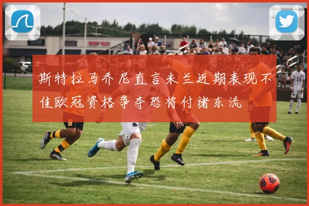 斯特拉马乔尼直言米兰近期表现不佳欧冠资格争夺恐将付诸东流