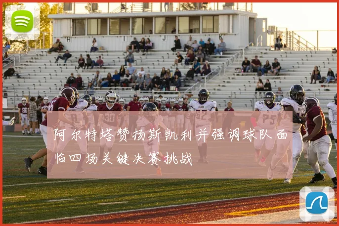 阿尔特塔赞扬斯凯利并强调球队面临四场关键决赛挑战