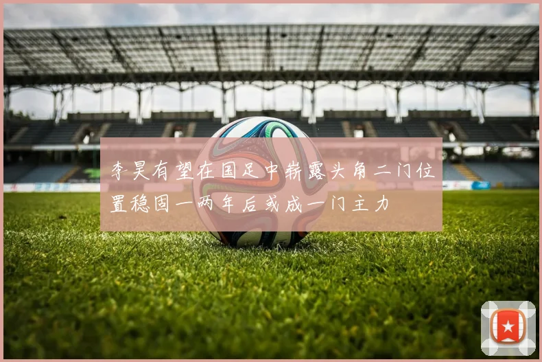 李昊有望在国足中崭露头角二门位置稳固一两年后或成一门主力