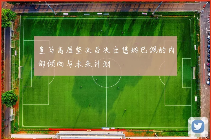 皇马高层坚决否决出售姆巴佩的内部倾向与未来计划