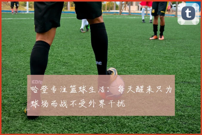 哈登专注篮球生活：每天醒来只为球场而战不受外界干扰