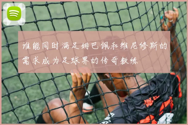 谁能同时满足姆巴佩和维尼修斯的需求成为足球界的传奇教练