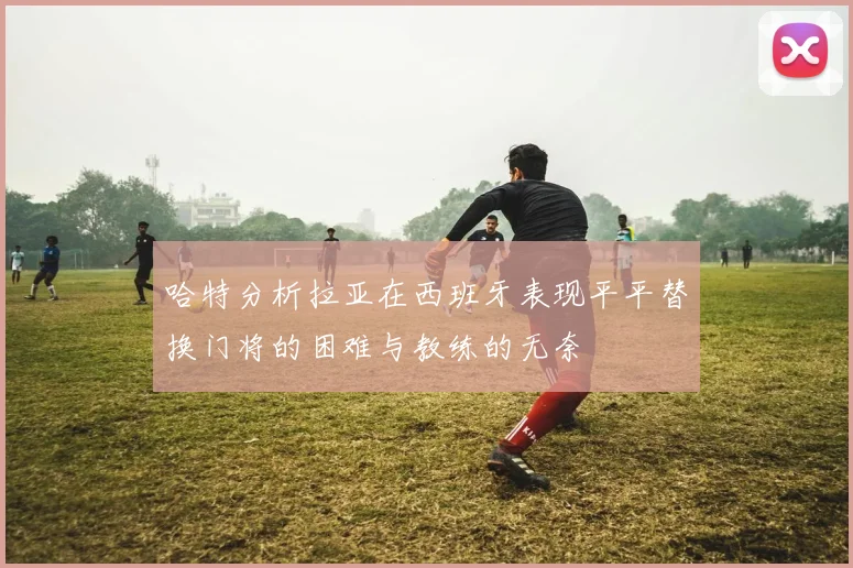 哈特分析拉亚在西班牙表现平平替换门将的困难与教练的无奈