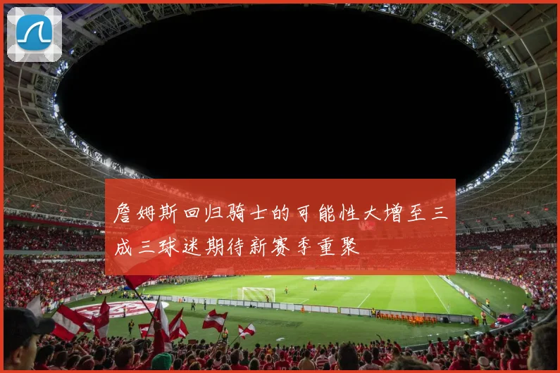 詹姆斯回归骑士的可能性大增至三成三球迷期待新赛季重聚